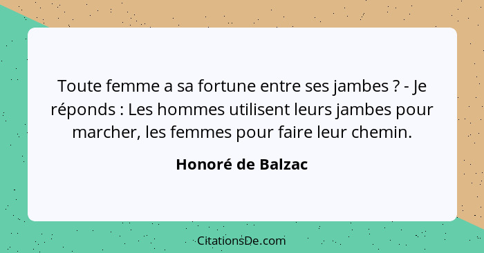 Toute femme a sa fortune entre ses jambes ? - Je réponds : Les hommes utilisent leurs jambes pour marcher, les femmes pou... - Honoré de Balzac