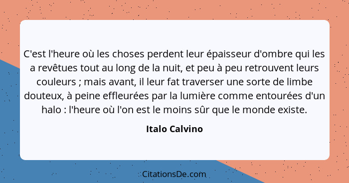 C'est l'heure où les choses perdent leur épaisseur d'ombre qui les a revêtues tout au long de la nuit, et peu à peu retrouvent leurs c... - Italo Calvino