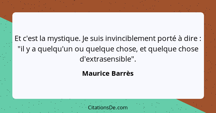 Et c'est la mystique. Je suis invinciblement porté à dire : "il y a quelqu'un ou quelque chose, et quelque chose d'extrasensible... - Maurice Barrès