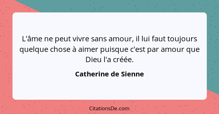 L'âme ne peut vivre sans amour, il lui faut toujours quelque chose à aimer puisque c'est par amour que Dieu l'a créée.... - Catherine de Sienne