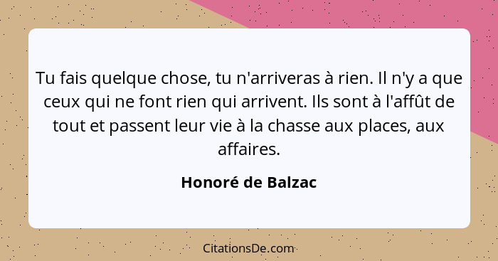 Tu fais quelque chose, tu n'arriveras à rien. Il n'y a que ceux qui ne font rien qui arrivent. Ils sont à l'affût de tout et passen... - Honoré de Balzac