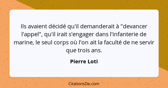 Ils avaient décidé qu'il demanderait à "devancer l'appel", qu'il irait s'engager dans l'infanterie de marine, le seul corps où l'on ait... - Pierre Loti