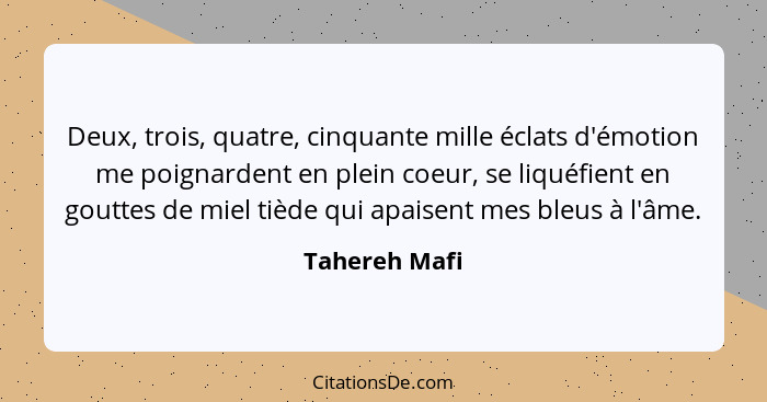 Deux, trois, quatre, cinquante mille éclats d'émotion me poignardent en plein coeur, se liquéfient en gouttes de miel tiède qui apaisen... - Tahereh Mafi