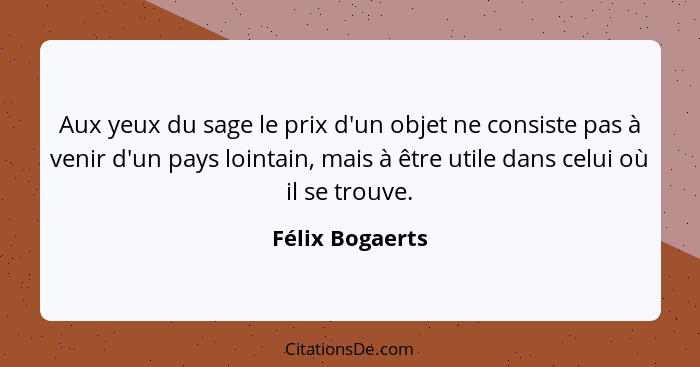 Aux yeux du sage le prix d'un objet ne consiste pas à venir d'un pays lointain, mais à être utile dans celui où il se trouve.... - Félix Bogaerts