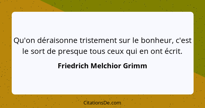 Qu'on déraisonne tristement sur le bonheur, c'est le sort de presque tous ceux qui en ont écrit.... - Friedrich Melchior Grimm