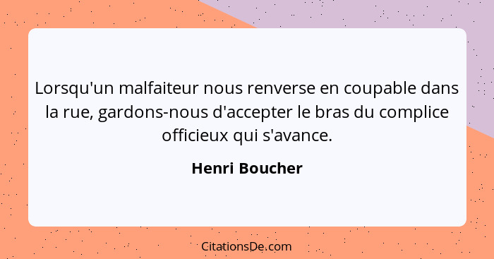 Lorsqu'un malfaiteur nous renverse en coupable dans la rue, gardons-nous d'accepter le bras du complice officieux qui s'avance.... - Henri Boucher