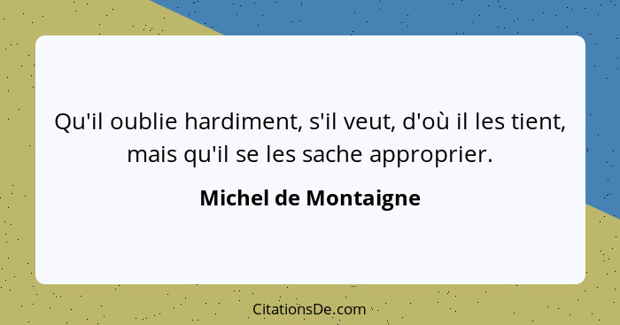 Qu'il oublie hardiment, s'il veut, d'où il les tient, mais qu'il se les sache approprier.... - Michel de Montaigne