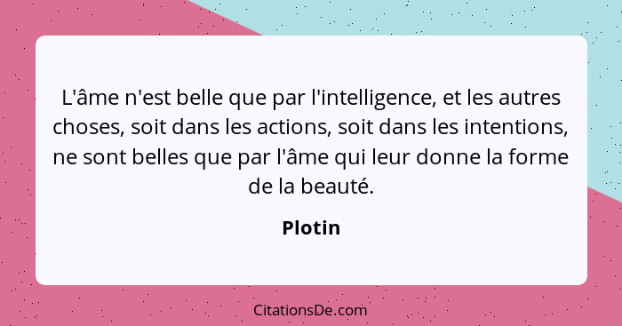 L'âme n'est belle que par l'intelligence, et les autres choses, soit dans les actions, soit dans les intentions, ne sont belles que par l'âme... - Plotin