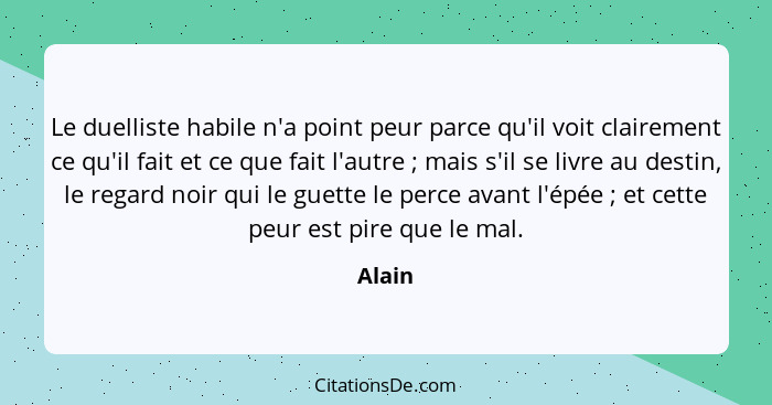 Le duelliste habile n'a point peur parce qu'il voit clairement ce qu'il fait et ce que fait l'autre ; mais s'il se livre au destin, le re... - Alain