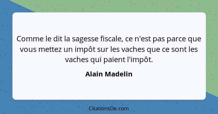 Comme le dit la sagesse fiscale, ce n'est pas parce que vous mettez un impôt sur les vaches que ce sont les vaches qui paient l'impôt.... - Alain Madelin