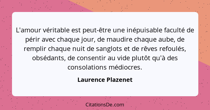 L'amour véritable est peut-être une inépuisable faculté de périr avec chaque jour, de maudire chaque aube, de remplir chaque nuit... - Laurence Plazenet