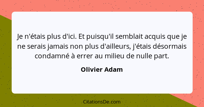 Je n'étais plus d'ici. Et puisqu'il semblait acquis que je ne serais jamais non plus d'ailleurs, j'étais désormais condamné à errer au... - Olivier Adam