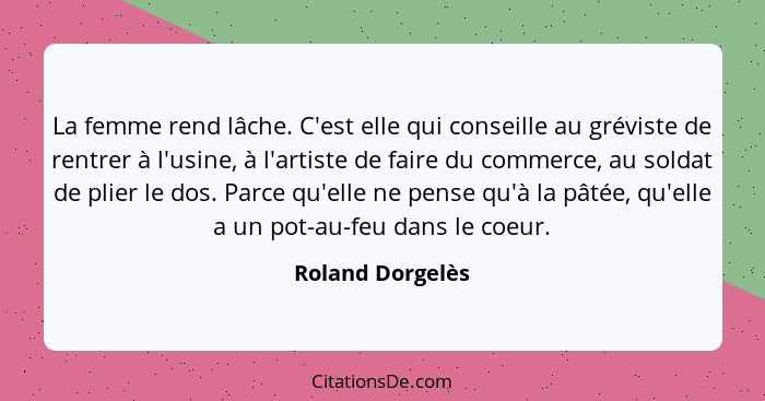 La femme rend lâche. C'est elle qui conseille au gréviste de rentrer à l'usine, à l'artiste de faire du commerce, au soldat de plier... - Roland Dorgelès