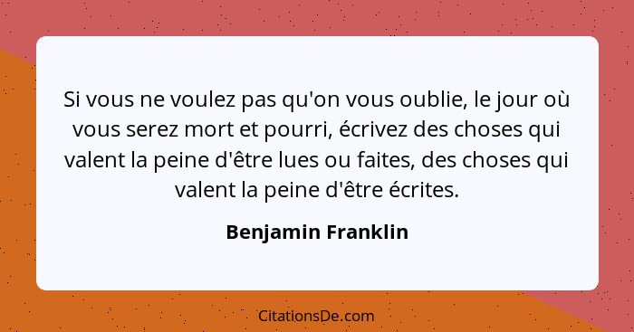 Si vous ne voulez pas qu'on vous oublie, le jour où vous serez mort et pourri, écrivez des choses qui valent la peine d'être lues... - Benjamin Franklin