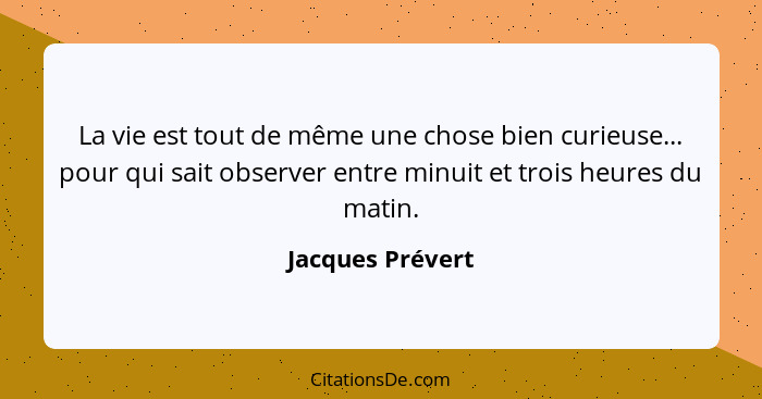 La vie est tout de même une chose bien curieuse... pour qui sait observer entre minuit et trois heures du matin.... - Jacques Prévert