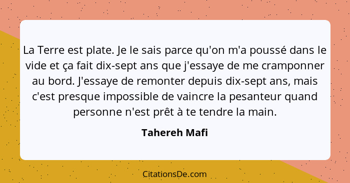 La Terre est plate. Je le sais parce qu'on m'a poussé dans le vide et ça fait dix-sept ans que j'essaye de me cramponner au bord. J'ess... - Tahereh Mafi