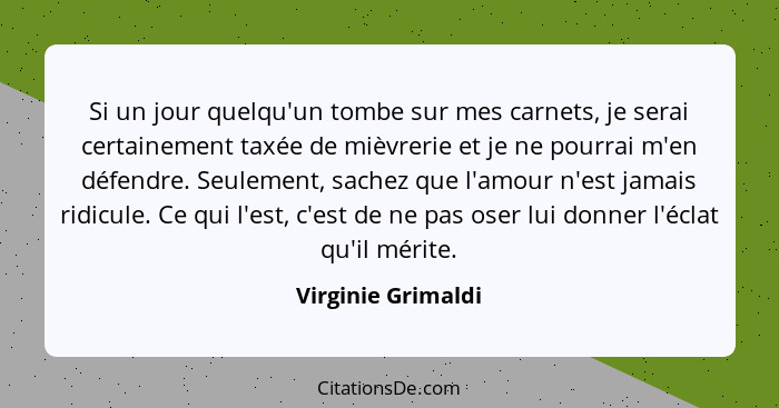 Si un jour quelqu'un tombe sur mes carnets, je serai certainement taxée de mièvrerie et je ne pourrai m'en défendre. Seulement, sa... - Virginie Grimaldi