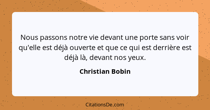 Nous passons notre vie devant une porte sans voir qu'elle est déjà ouverte et que ce qui est derrière est déjà là, devant nos yeux.... - Christian Bobin