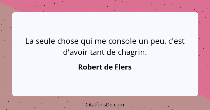 La seule chose qui me console un peu, c'est d'avoir tant de chagrin.... - Robert de Flers