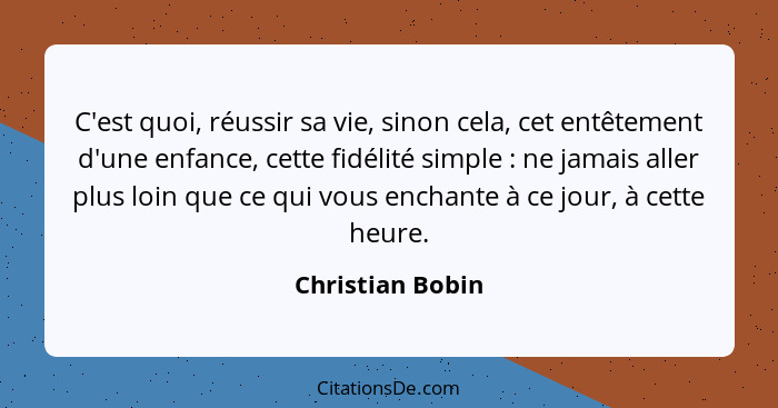 C'est quoi, réussir sa vie, sinon cela, cet entêtement d'une enfance, cette fidélité simple : ne jamais aller plus loin que ce... - Christian Bobin