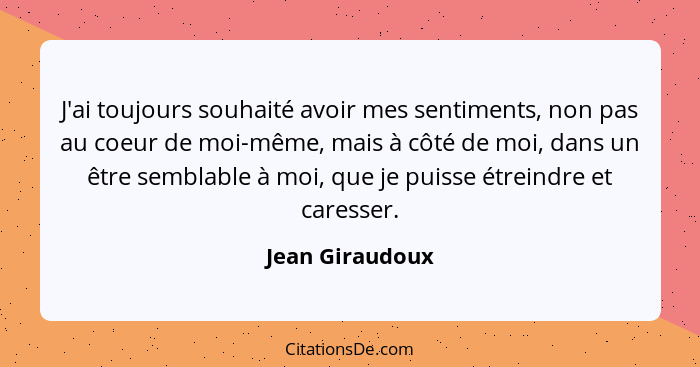 J'ai toujours souhaité avoir mes sentiments, non pas au coeur de moi-même, mais à côté de moi, dans un être semblable à moi, que je p... - Jean Giraudoux