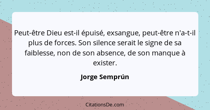 Peut-être Dieu est-il épuisé, exsangue, peut-être n'a-t-il plus de forces. Son silence serait le signe de sa faiblesse, non de son abs... - Jorge Semprún