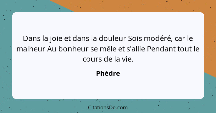 Dans la joie et dans la douleur Sois modéré, car le malheur Au bonheur se mêle et s'allie Pendant tout le cours de la vie.... - Phèdre