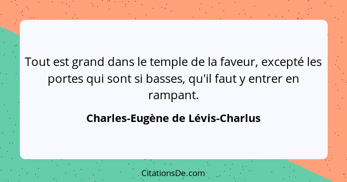 Tout est grand dans le temple de la faveur, excepté les portes qui sont si basses, qu'il faut y entrer en rampant.... - Charles-Eugène de Lévis-Charlus