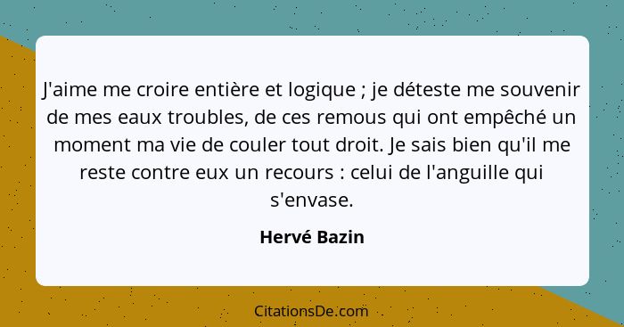 J'aime me croire entière et logique ; je déteste me souvenir de mes eaux troubles, de ces remous qui ont empêché un moment ma vie d... - Hervé Bazin