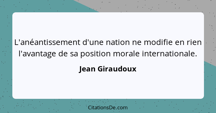 L'anéantissement d'une nation ne modifie en rien l'avantage de sa position morale internationale.... - Jean Giraudoux