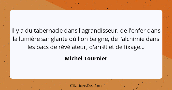 Il y a du tabernacle dans l'agrandisseur, de l'enfer dans la lumière sanglante où l'on baigne, de l'alchimie dans les bacs de révéla... - Michel Tournier