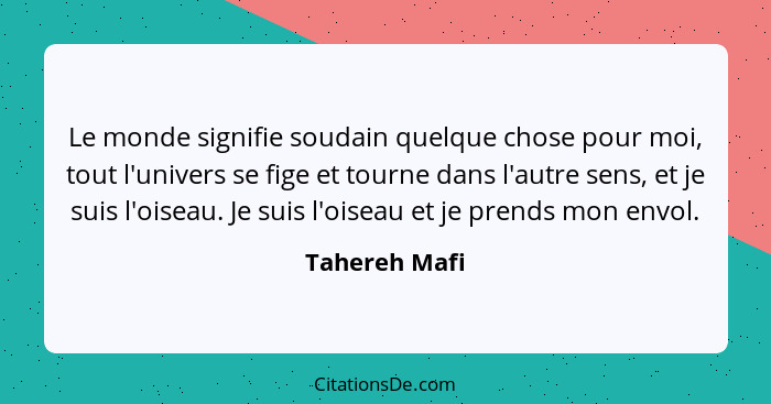 Le monde signifie soudain quelque chose pour moi, tout l'univers se fige et tourne dans l'autre sens, et je suis l'oiseau. Je suis l'oi... - Tahereh Mafi