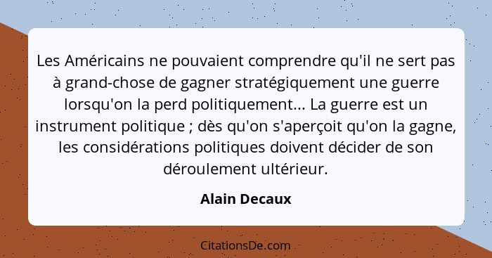 Les Américains ne pouvaient comprendre qu'il ne sert pas à grand-chose de gagner stratégiquement une guerre lorsqu'on la perd politique... - Alain Decaux