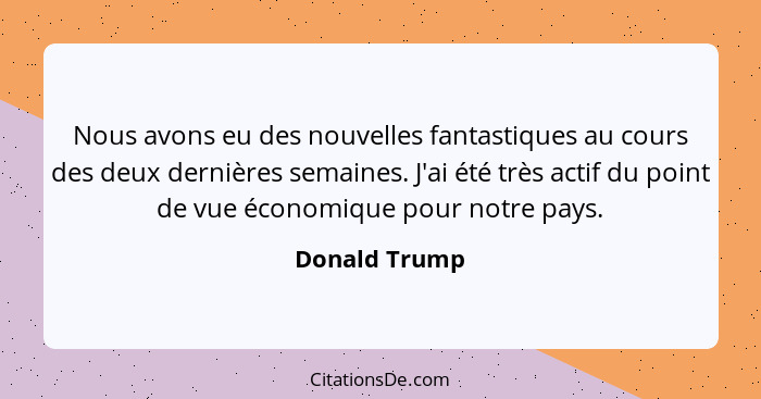 Nous avons eu des nouvelles fantastiques au cours des deux dernières semaines. J'ai été très actif du point de vue économique pour notr... - Donald Trump