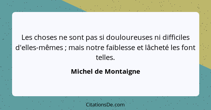 Les choses ne sont pas si douloureuses ni difficiles d'elles-mêmes ; mais notre faiblesse et lâcheté les font telles.... - Michel de Montaigne