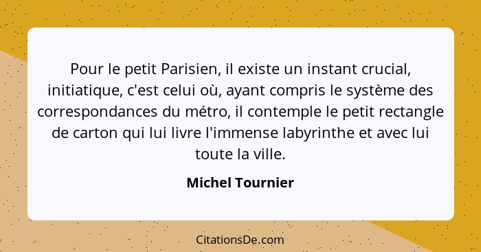 Pour le petit Parisien, il existe un instant crucial, initiatique, c'est celui où, ayant compris le système des correspondances du m... - Michel Tournier