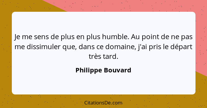 Je me sens de plus en plus humble. Au point de ne pas me dissimuler que, dans ce domaine, j'ai pris le départ très tard.... - Philippe Bouvard