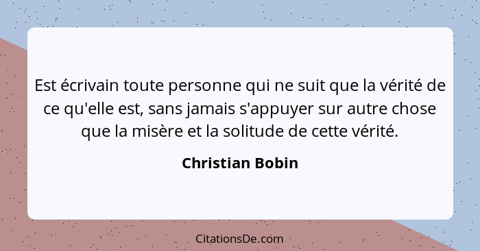 Est écrivain toute personne qui ne suit que la vérité de ce qu'elle est, sans jamais s'appuyer sur autre chose que la misère et la s... - Christian Bobin