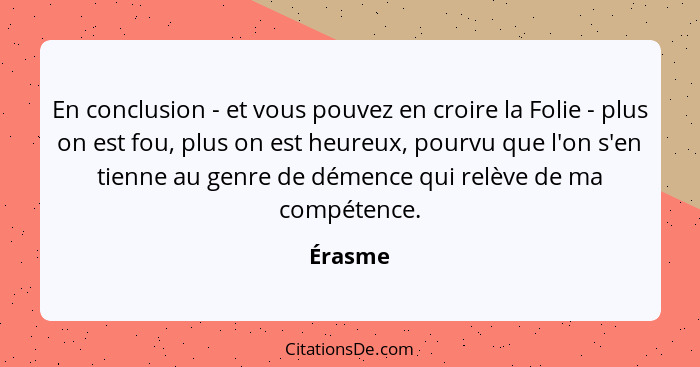 En conclusion - et vous pouvez en croire la Folie - plus on est fou, plus on est heureux, pourvu que l'on s'en tienne au genre de démence qui... - Érasme