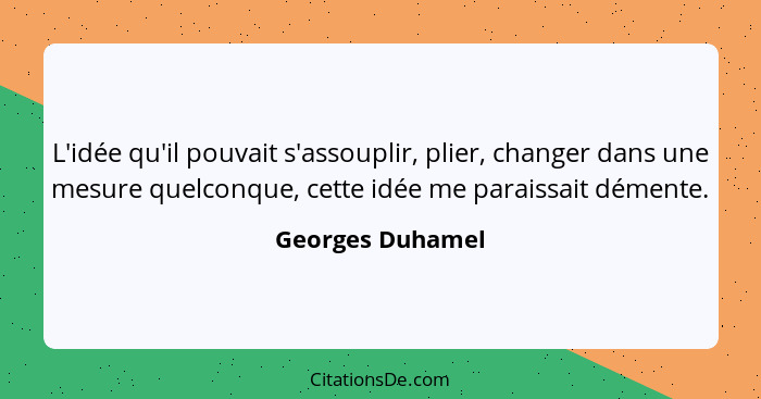 L'idée qu'il pouvait s'assouplir, plier, changer dans une mesure quelconque, cette idée me paraissait démente.... - Georges Duhamel