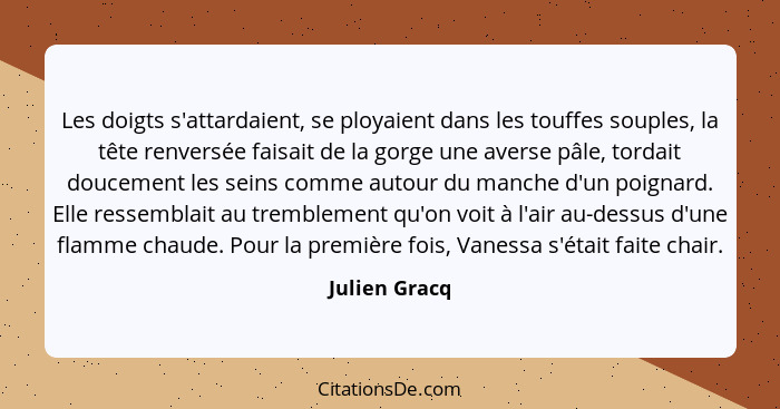 Les doigts s'attardaient, se ployaient dans les touffes souples, la tête renversée faisait de la gorge une averse pâle, tordait douceme... - Julien Gracq