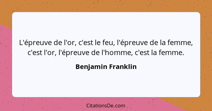 L'épreuve de l'or, c'est le feu, l'épreuve de la femme, c'est l'or, l'épreuve de l'homme, c'est la femme.... - Benjamin Franklin