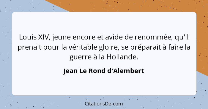 Louis XIV, jeune encore et avide de renommée, qu'il prenait pour la véritable gloire, se préparait à faire la guerre à l... - Jean Le Rond d'Alembert