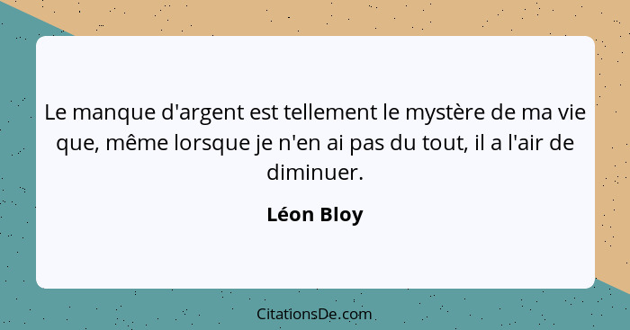 Le manque d'argent est tellement le mystère de ma vie que, même lorsque je n'en ai pas du tout, il a l'air de diminuer.... - Léon Bloy