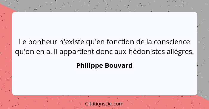 Le bonheur n'existe qu'en fonction de la conscience qu'on en a. Il appartient donc aux hédonistes allègres.... - Philippe Bouvard