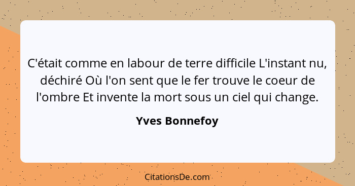 C'était comme en labour de terre difficile L'instant nu, déchiré Où l'on sent que le fer trouve le coeur de l'ombre Et invente la mort... - Yves Bonnefoy