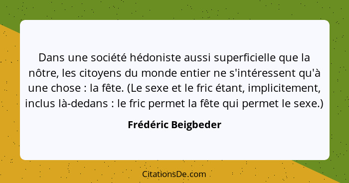 Dans une société hédoniste aussi superficielle que la nôtre, les citoyens du monde entier ne s'intéressent qu'à une chose :... - Frédéric Beigbeder