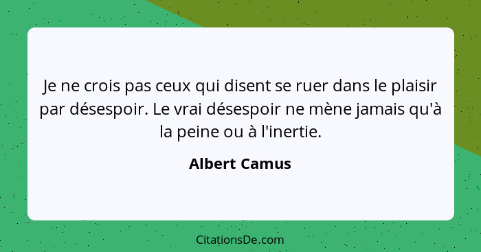 Je ne crois pas ceux qui disent se ruer dans le plaisir par désespoir. Le vrai désespoir ne mène jamais qu'à la peine ou à l'inertie.... - Albert Camus