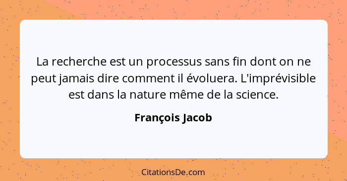 La recherche est un processus sans fin dont on ne peut jamais dire comment il évoluera. L'imprévisible est dans la nature même de la... - François Jacob