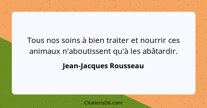 Tous nos soins à bien traiter et nourrir ces animaux n'aboutissent qu'à les abâtardir.... - Jean-Jacques Rousseau